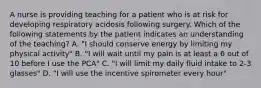 A nurse is providing teaching for a patient who is at risk for developing respiratory acidosis following surgery. Which of the following statements by the patient indicates an understanding of the teaching? A. "I should conserve energy by limiting my physical activity" B. "I will wait until my pain is at least a 6 out of 10 before I use the PCA" C. "I will limit my daily fluid intake to 2-3 glasses" D. "I will use the incentive spirometer every hour"