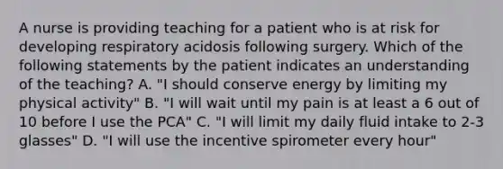 A nurse is providing teaching for a patient who is at risk for developing respiratory acidosis following surgery. Which of the following statements by the patient indicates an understanding of the teaching? A. "I should conserve energy by limiting my physical activity" B. "I will wait until my pain is at least a 6 out of 10 before I use the PCA" C. "I will limit my daily fluid intake to 2-3 glasses" D. "I will use the incentive spirometer every hour"