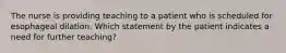 The nurse is providing teaching to a patient who is scheduled for esophageal dilation. Which statement by the patient indicates a need for further teaching?