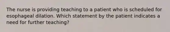 The nurse is providing teaching to a patient who is scheduled for esophageal dilation. Which statement by the patient indicates a need for further teaching?