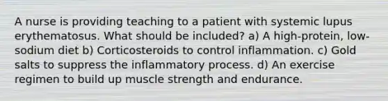 A nurse is providing teaching to a patient with systemic lupus erythematosus. What should be included? a) A high-protein, low-sodium diet b) Corticosteroids to control inflammation. c) Gold salts to suppress the inflammatory process. d) An exercise regimen to build up muscle strength and endurance.