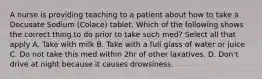 A nurse is providing teaching to a patient about how to take a Docusate Sodium (Colace) tablet. Which of the following shows the correct thing to do prior to take such med? Select all that apply A. Take with milk B. Take with a full glass of water or juice C. Do not take this med within 2hr of other laxatives. D. Don't drive at night because it causes drowsiness.