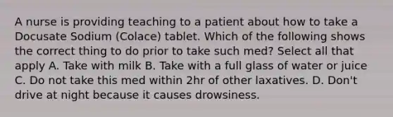 A nurse is providing teaching to a patient about how to take a Docusate Sodium (Colace) tablet. Which of the following shows the correct thing to do prior to take such med? Select all that apply A. Take with milk B. Take with a full glass of water or juice C. Do not take this med within 2hr of other laxatives. D. Don't drive at night because it causes drowsiness.