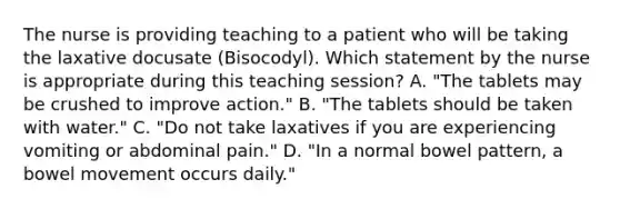 The nurse is providing teaching to a patient who will be taking the laxative docusate (Bisocodyl). Which statement by the nurse is appropriate during this teaching session? A. "The tablets may be crushed to improve action." B. "The tablets should be taken with water." C. "Do not take laxatives if you are experiencing vomiting or abdominal pain." D. "In a normal bowel pattern, a bowel movement occurs daily."