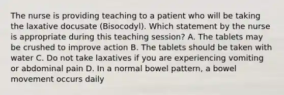 The nurse is providing teaching to a patient who will be taking the laxative docusate (Bisocodyl). Which statement by the nurse is appropriate during this teaching session? A. The tablets may be crushed to improve action B. The tablets should be taken with water C. Do not take laxatives if you are experiencing vomiting or abdominal pain D. In a normal bowel pattern, a bowel movement occurs daily