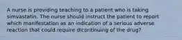 A nurse is providing teaching to a patient who is taking simvastatin. The nurse should instruct the patient to report which manifestation as an indication of a serious adverse reaction that could require dicontinuing of the drug?