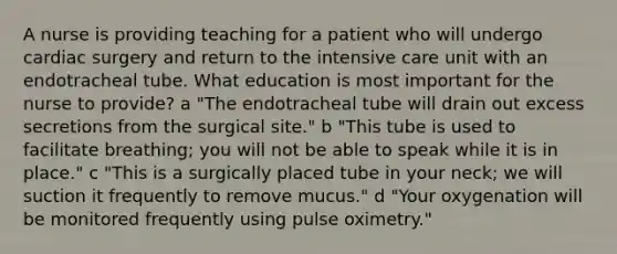 A nurse is providing teaching for a patient who will undergo cardiac surgery and return to the intensive care unit with an endotracheal tube. What education is most important for the nurse to provide? a "The endotracheal tube will drain out excess secretions from the surgical site." b "This tube is used to facilitate breathing; you will not be able to speak while it is in place." c "This is a surgically placed tube in your neck; we will suction it frequently to remove mucus." d "Your oxygenation will be monitored frequently using pulse oximetry."