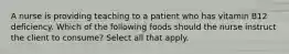 A nurse is providing teaching to a patient who has vitamin B12 deficiency. Which of the following foods should the nurse instruct the client to consume? Select all that apply.