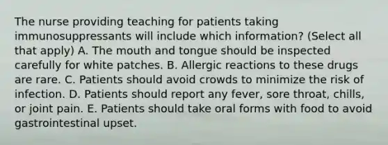 The nurse providing teaching for patients taking immunosuppressants will include which information? (Select all that apply) A. The mouth and tongue should be inspected carefully for white patches. B. Allergic reactions to these drugs are rare. C. Patients should avoid crowds to minimize the risk of infection. D. Patients should report any fever, sore throat, chills, or joint pain. E. Patients should take oral forms with food to avoid gastrointestinal upset.