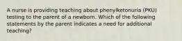 A nurse is providing teaching about phenylketonuria (PKU) testing to the parent of a newborn. Which of the following statements by the parent indicates a need for additional teaching?