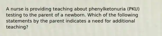 A nurse is providing teaching about phenylketonuria (PKU) testing to the parent of a newborn. Which of the following statements by the parent indicates a need for additional teaching?