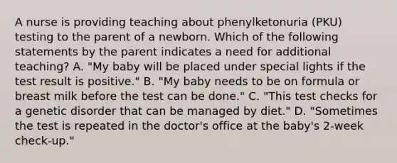 A nurse is providing teaching about phenylketonuria (PKU) testing to the parent of a newborn. Which of the following statements by the parent indicates a need for additional teaching? A. "My baby will be placed under special lights if the test result is positive." B. "My baby needs to be on formula or breast milk before the test can be done." C. "This test checks for a genetic disorder that can be managed by diet." D. "Sometimes the test is repeated in the doctor's office at the baby's 2-week check-up."