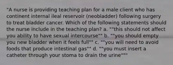 "A nurse is providing teaching plan for a male client who has continent internal ileal reservoir (neobladder) following surgery to treat bladder cancer. Which of the following statements should the nurse include in the teaching plan? a. ""this should not affect you ability to have sexual intercourse"" b. ""you should empty you new bladder when it feels full"" c. ""you will need to avoid foods that produce intestinal gas"" d. ""you must insert a catheter through your stoma to drain the urine"""