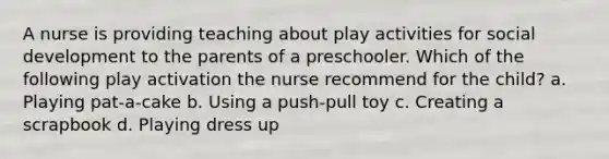 A nurse is providing teaching about play activities for social development to the parents of a preschooler. Which of the following play activation the nurse recommend for the child? a. Playing pat-a-cake b. Using a push-pull toy c. Creating a scrapbook d. Playing dress up