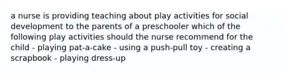 a nurse is providing teaching about play activities for social development to the parents of a preschooler which of the following play activities should the nurse recommend for the child - playing pat-a-cake - using a push-pull toy - creating a scrapbook - playing dress-up