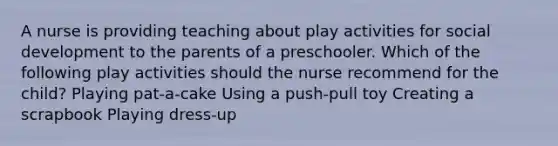 A nurse is providing teaching about play activities for social development to the parents of a preschooler. Which of the following play activities should the nurse recommend for the child? Playing pat-a-cake Using a push-pull toy Creating a scrapbook Playing dress-up