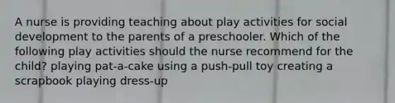 A nurse is providing teaching about play activities for social development to the parents of a preschooler. Which of the following play activities should the nurse recommend for the child? playing pat-a-cake using a push-pull toy creating a scrapbook playing dress-up