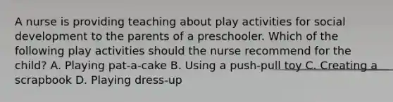 A nurse is providing teaching about play activities for social development to the parents of a preschooler. Which of the following play activities should the nurse recommend for the child? A. Playing pat-a-cake B. Using a push-pull toy C. Creating a scrapbook D. Playing dress-up