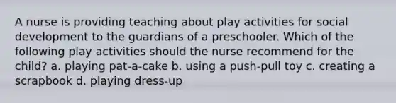 A nurse is providing teaching about play activities for social development to the guardians of a preschooler. Which of the following play activities should the nurse recommend for the child? a. playing pat-a-cake b. using a push-pull toy c. creating a scrapbook d. playing dress-up