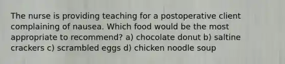 The nurse is providing teaching for a postoperative client complaining of nausea. Which food would be the most appropriate to recommend? a) chocolate donut b) saltine crackers c) scrambled eggs d) chicken noodle soup