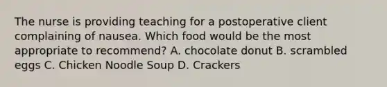 The nurse is providing teaching for a postoperative client complaining of nausea. Which food would be the most appropriate to recommend? A. chocolate donut B. scrambled eggs C. Chicken Noodle Soup D. Crackers