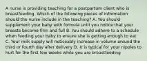 A nurse is providing teaching for a postpartum client who is breastfeeding. Which of the following pieces of information should the nurse include in the teaching? A. You should supplement your baby with formula until you notice that your breasts become firm and full B. You should adhere to a schedule when feeding your baby to ensure she is getting enough to eat C. Your milk supply will noticeably increase in volume around the third or fourth day after delivery D. It is typical for your nipples to hurt for the first few weeks while you are breastfeeding