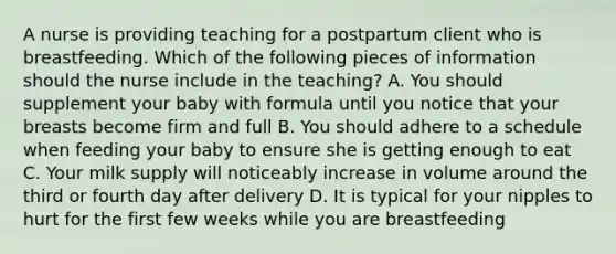 A nurse is providing teaching for a postpartum client who is breastfeeding. Which of the following pieces of information should the nurse include in the teaching? A. You should supplement your baby with formula until you notice that your breasts become firm and full B. You should adhere to a schedule when feeding your baby to ensure she is getting enough to eat C. Your milk supply will noticeably increase in volume around the third or fourth day after delivery D. It is typical for your nipples to hurt for the first few weeks while you are breastfeeding