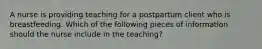 A nurse is providing teaching for a postpartum client who is breastfeeding. Which of the following pieces of information should the nurse include in the teaching?