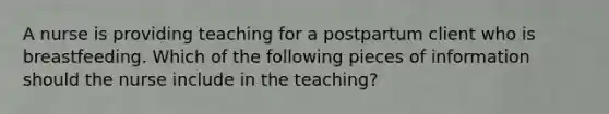 A nurse is providing teaching for a postpartum client who is breastfeeding. Which of the following pieces of information should the nurse include in the teaching?