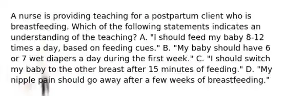 A nurse is providing teaching for a postpartum client who is breastfeeding. Which of the following statements indicates an understanding of the teaching? A. "I should feed my baby 8-12 times a day, based on feeding cues." B. "My baby should have 6 or 7 wet diapers a day during the first week." C. "I should switch my baby to the other breast after 15 minutes of feeding." D. "My nipple pain should go away after a few weeks of breastfeeding."