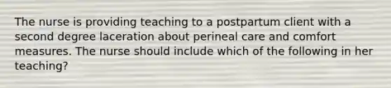 The nurse is providing teaching to a postpartum client with a second degree laceration about perineal care and comfort measures. The nurse should include which of the following in her teaching?