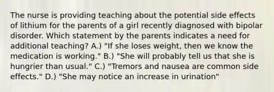 The nurse is providing teaching about the potential side effects of lithium for the parents of a girl recently diagnosed with bipolar disorder. Which statement by the parents indicates a need for additional teaching? A.) "If she loses weight, then we know the medication is working." B.) "She will probably tell us that she is hungrier than usual." C.) "Tremors and nausea are common side effects." D.) "She may notice an increase in urination"