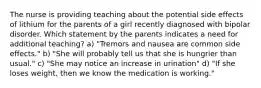 The nurse is providing teaching about the potential side effects of lithium for the parents of a girl recently diagnosed with bipolar disorder. Which statement by the parents indicates a need for additional teaching? a) "Tremors and nausea are common side effects." b) "She will probably tell us that she is hungrier than usual." c) "She may notice an increase in urination" d) "If she loses weight, then we know the medication is working."