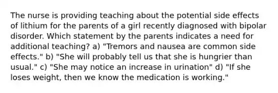 The nurse is providing teaching about the potential side effects of lithium for the parents of a girl recently diagnosed with bipolar disorder. Which statement by the parents indicates a need for additional teaching? a) "Tremors and nausea are common side effects." b) "She will probably tell us that she is hungrier than usual." c) "She may notice an increase in urination" d) "If she loses weight, then we know the medication is working."