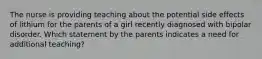 The nurse is providing teaching about the potential side effects of lithium for the parents of a girl recently diagnosed with bipolar disorder. Which statement by the parents indicates a need for additional teaching?