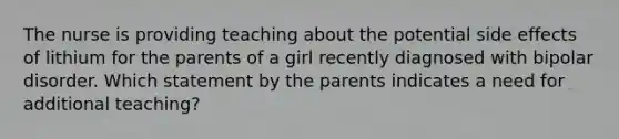 The nurse is providing teaching about the potential side effects of lithium for the parents of a girl recently diagnosed with bipolar disorder. Which statement by the parents indicates a need for additional teaching?