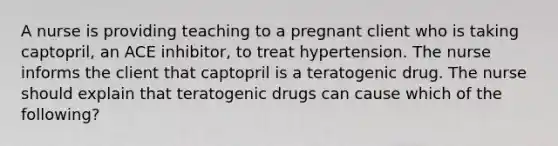 A nurse is providing teaching to a pregnant client who is taking captopril, an ACE inhibitor, to treat hypertension. The nurse informs the client that captopril is a teratogenic drug. The nurse should explain that teratogenic drugs can cause which of the following?