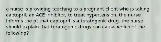 a nurse is providing teaching to a pregnant client who is taking captopril, an ACE inhibitor, to treat hypertension. the nurse informs the pt that captopril is a teratogenic drug. the nurse should explain that teratogenic drugs can cause which of the following?