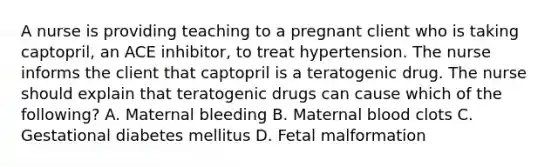 A nurse is providing teaching to a pregnant client who is taking captopril, an ACE inhibitor, to treat hypertension. The nurse informs the client that captopril is a teratogenic drug. The nurse should explain that teratogenic drugs can cause which of the following? A. Maternal bleeding B. Maternal blood clots C. Gestational diabetes mellitus D. Fetal malformation