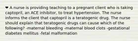 ❤️ A nurse is providing teaching to a pregnant client who is taking captopril, an ACE inhibitor, to treat hypertension. The nurse informs the client that captopril is a teratogenic drug. The nurse should explain that teratogenic drugs can cause which of the following? -maternal bleeding -maternal blood clots -gestational diabetes mellitus -fetal malformation