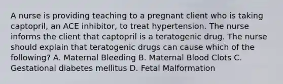 A nurse is providing teaching to a pregnant client who is taking captopril, an ACE inhibitor, to treat hypertension. The nurse informs the client that captopril is a teratogenic drug. The nurse should explain that teratogenic drugs can cause which of the following? A. Maternal Bleeding B. Maternal Blood Clots C. Gestational diabetes mellitus D. Fetal Malformation