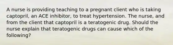 A nurse is providing teaching to a pregnant client who is taking captopril, an ACE inhibitor, to treat hypertension. The nurse, and from the client that captopril is a teratogenic drug. Should the nurse explain that teratogenic drugs can cause which of the following?