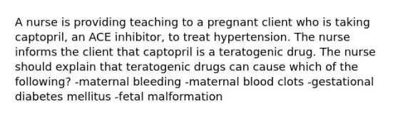 A nurse is providing teaching to a pregnant client who is taking captopril, an ACE inhibitor, to treat hypertension. The nurse informs the client that captopril is a teratogenic drug. The nurse should explain that teratogenic drugs can cause which of the following? -maternal bleeding -maternal blood clots -gestational diabetes mellitus -fetal malformation