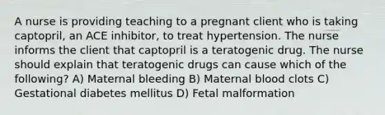 A nurse is providing teaching to a pregnant client who is taking captopril, an ACE inhibitor, to treat hypertension. The nurse informs the client that captopril is a teratogenic drug. The nurse should explain that teratogenic drugs can cause which of the following? A) Maternal bleeding B) Maternal blood clots C) Gestational diabetes mellitus D) Fetal malformation