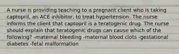 A nurse is providing teaching to a pregnant client who is taking captopril, an ACE inhibitor, to treat hypertension. The nurse informs the client that captopril is a teratogenic drug. The nurse should explain that teratogenic drugs can cause which of the following? -maternal bleeding -maternal blood clots -gestational diabetes -fetal malformation