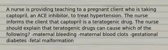 A nurse is providing teaching to a pregnant client who is taking captopril, an ACE inhibitor, to treat hypertension. The nurse informs the client that captopril is a teratogenic drug. The nurse should explain that teratogenic drugs can cause which of the following? -maternal bleeding -maternal blood clots -gestational diabetes -fetal malformation