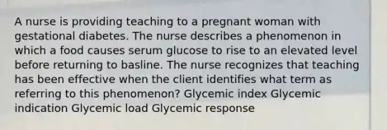 A nurse is providing teaching to a pregnant woman with gestational diabetes. The nurse describes a phenomenon in which a food causes serum glucose to rise to an elevated level before returning to basline. The nurse recognizes that teaching has been effective when the client identifies what term as referring to this phenomenon? Glycemic index Glycemic indication Glycemic load Glycemic response