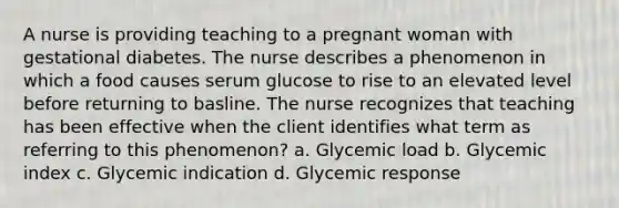 A nurse is providing teaching to a pregnant woman with gestational diabetes. The nurse describes a phenomenon in which a food causes serum glucose to rise to an elevated level before returning to basline. The nurse recognizes that teaching has been effective when the client identifies what term as referring to this phenomenon? a. Glycemic load b. Glycemic index c. Glycemic indication d. Glycemic response