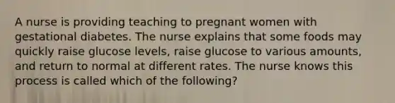 A nurse is providing teaching to pregnant women with gestational diabetes. The nurse explains that some foods may quickly raise glucose levels, raise glucose to various amounts, and return to normal at different rates. The nurse knows this process is called which of the following?