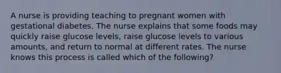 A nurse is providing teaching to pregnant women with gestational diabetes. The nurse explains that some foods may quickly raise glucose levels, raise glucose levels to various amounts, and return to normal at different rates. The nurse knows this process is called which of the following?